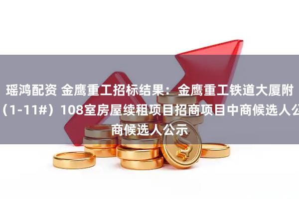瑶鸿配资 金鹰重工招标结果：金鹰重工铁道大厦附楼（1-11#）108室房屋续租项目招商项目中商候选人公示