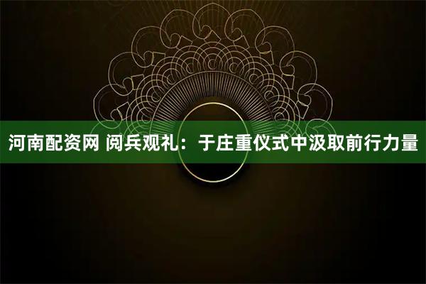 河南配资网 阅兵观礼：于庄重仪式中汲取前行力量