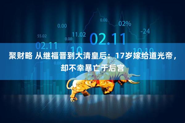 聚财略 从继福晋到大清皇后：17岁嫁给道光帝，却不幸暴亡于后宫