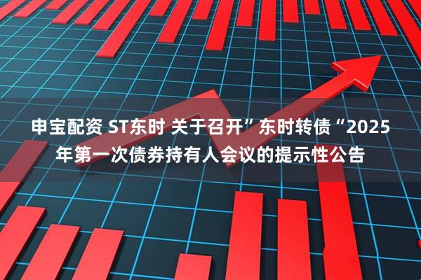 申宝配资 ST东时 关于召开”东时转债“2025年第一次债券持有人会议的提示性公告