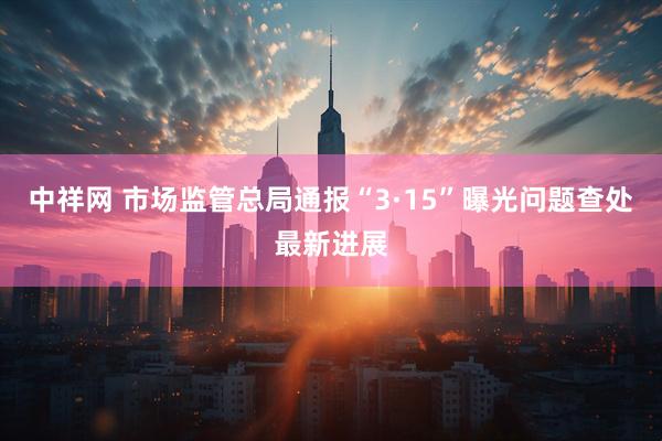 中祥网 市场监管总局通报“3·15”曝光问题查处最新进展