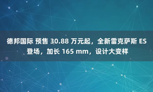 德邦国际 预售 30.88 万元起，全新雷克萨斯 ES 登场，加长 165 mm，设计大变样