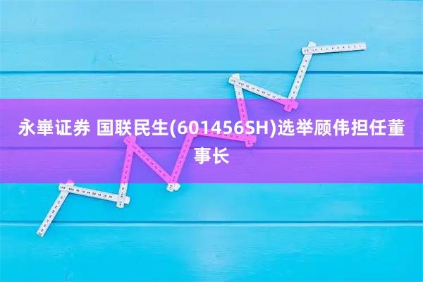 永崋证券 国联民生(601456SH)选举顾伟担任董事长