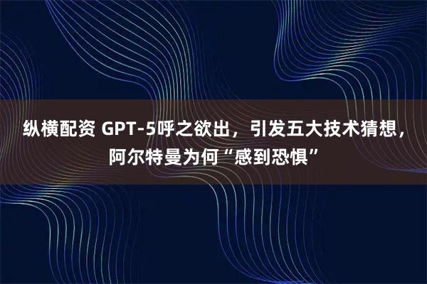 纵横配资 GPT-5呼之欲出，引发五大技术猜想，阿尔特曼为何“感到恐惧”