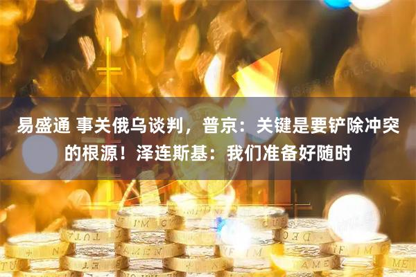 易盛通 事关俄乌谈判，普京：关键是要铲除冲突的根源！泽连斯基：我们准备好随时
