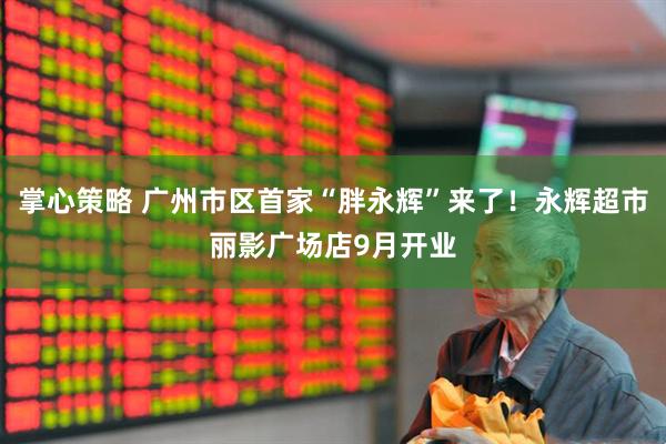 掌心策略 广州市区首家“胖永辉”来了！永辉超市丽影广场店9月开业