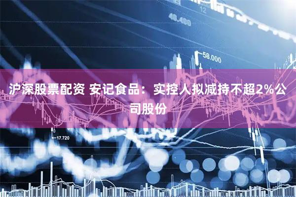 沪深股票配资 安记食品：实控人拟减持不超2%公司股份