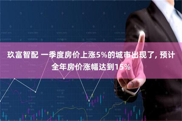 玖富智配 一季度房价上涨5%的城市出现了, 预计全年房价涨幅达到15%
