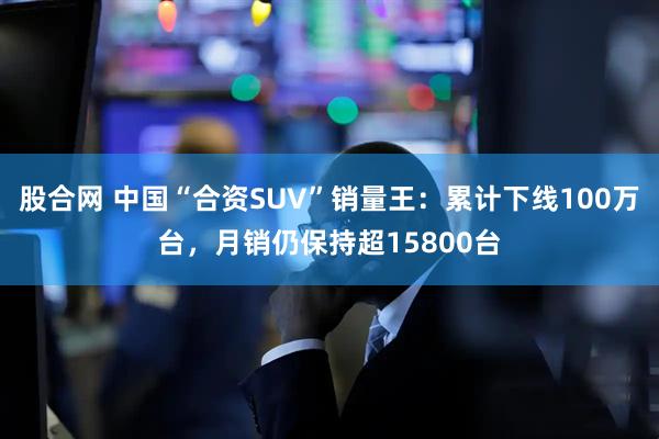 股合网 中国“合资SUV”销量王：累计下线100万台，月销仍保持超15800台