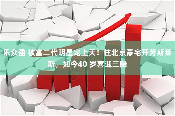 乐众盈 被富二代明星宠上天！住北京豪宅开劳斯莱斯，如今40 岁喜迎三胎