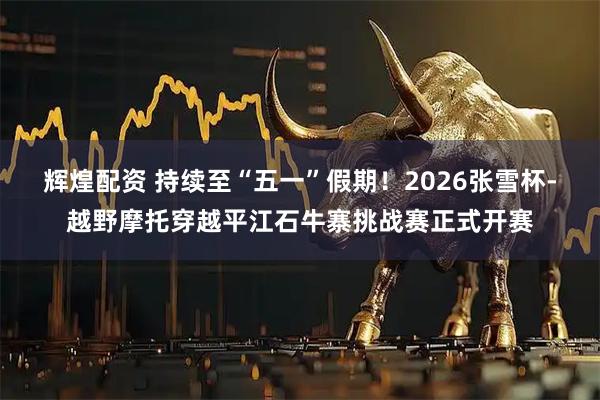 辉煌配资 持续至“五一”假期！2026张雪杯-越野摩托穿越平江石牛寨挑战赛正式开赛