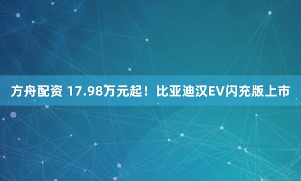 方舟配资 17.98万元起！比亚迪汉EV闪充版上市
