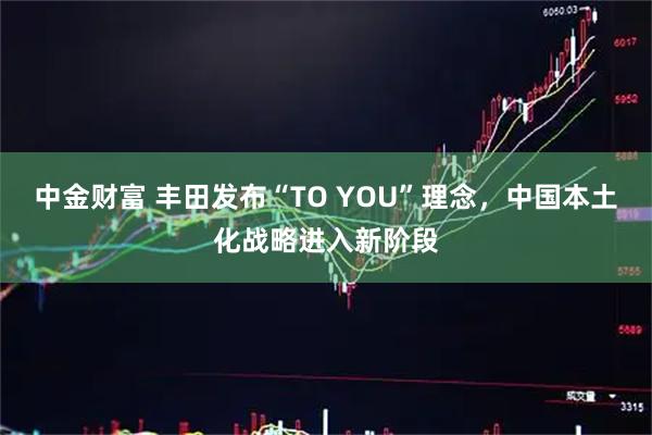中金财富 丰田发布“TO YOU”理念，中国本土化战略进入新阶段