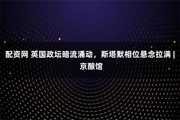 配资网 英国政坛暗流涌动，斯塔默相位悬念拉满 | 京酿馆