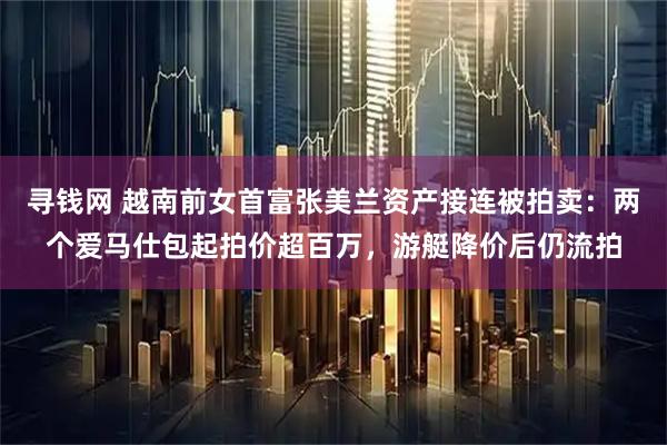 寻钱网 越南前女首富张美兰资产接连被拍卖:两个爱马仕包起拍价超百万,游艇降价后仍流拍